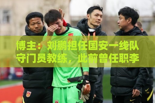 博主：刘鹏担任国安一线队守门员教练，此前曾任职李金羽教练团队