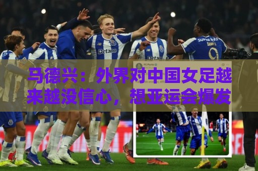 马德兴:外界对中国女足越来越没信心,想亚运会爆发是痴人梦语 马德兴:外界对中国女足越来越没信心,想亚运会爆发是痴人梦语