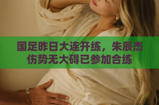 国足昨日大连开练,朱辰杰伤势无大碍已参加合练 国足昨日大连开练,朱辰杰伤势无大碍已参加合练