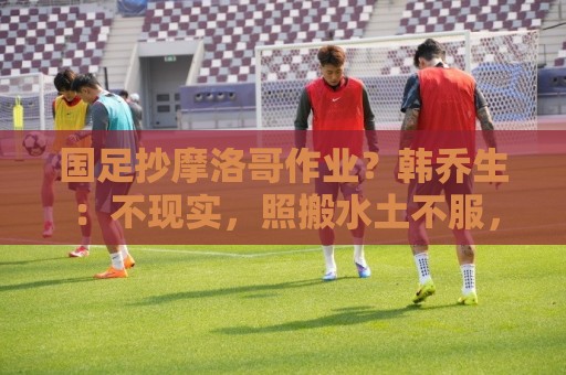 国足抄摩洛哥作业?韩乔生:不现实,照搬水土不服,足球没有捷径 国足抄摩洛哥作业?韩乔生:不现实,照搬水土不服,足球没有捷径