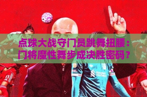 点球大战守门员跳舞扭腰:门将魔性舞步成决胜密码?【点球大战守门员跳舞扭腰】 点球大战守门员跳舞扭腰:门将魔性舞步成决胜密码?【点球大战守门员跳舞扭腰】