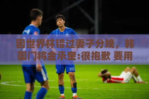 因世界杯错过妻子分娩,韩国门将金承奎:很抱歉 要用好成绩献给她 因世界杯错过妻子分娩,韩国门将金承奎:很抱歉 要用好成绩献给她