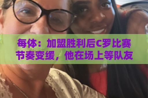 美加墨世界杯让球网在线观看免费直播站:每体:加盟胜利后C罗比赛节奏变缓,他在场上等队友传球给他射门 美加墨世界杯让球网在线观看免费直播站:每体:加盟胜利后C罗比赛节奏变缓,他在场上等队友传球给他射门